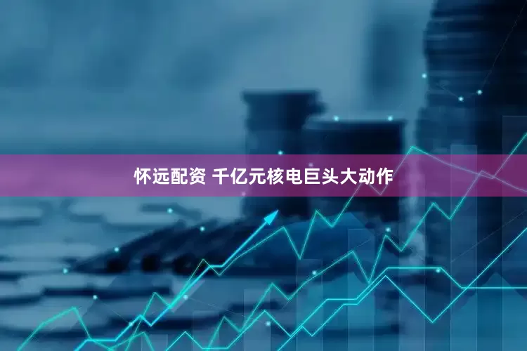 怀远配资 千亿元核电巨头大动作