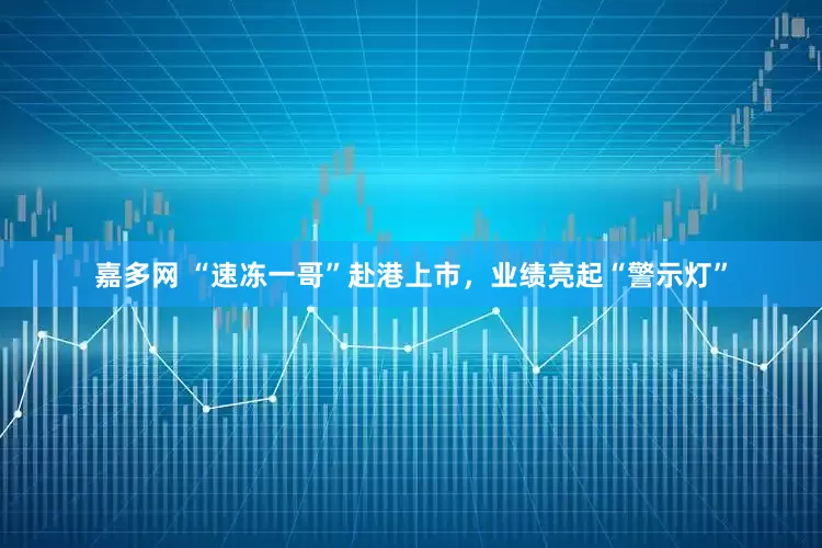 嘉多网 “速冻一哥”赴港上市，业绩亮起“警示灯”