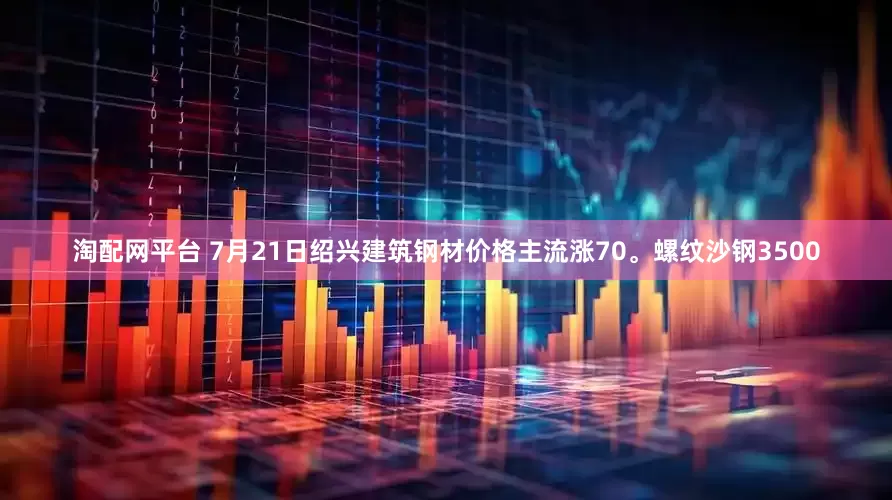 淘配网平台 7月21日绍兴建筑钢材价格主流涨70。螺纹沙钢3500