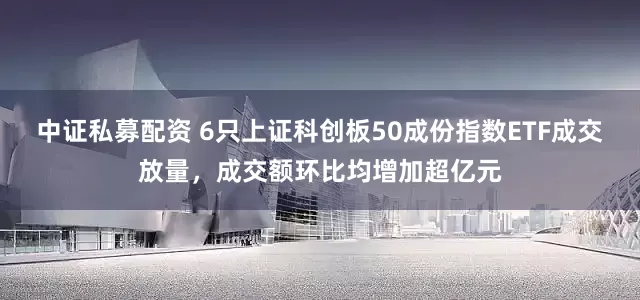 中证私募配资 6只上证科创板50成份指数ETF成交放量，成交额环比均增加超亿元