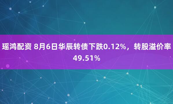 瑶鸿配资 8月6日华辰转债下跌0.12%，转股溢价率49.51%
