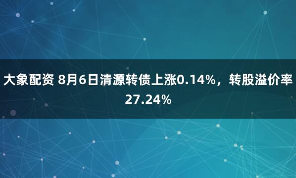 大象配资 8月6日清源转债上涨0.14%，转股溢价率27.24%