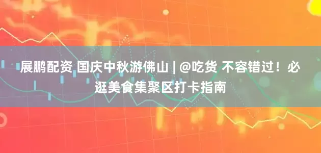展鹏配资 国庆中秋游佛山 | @吃货 不容错过！必逛美食集聚区打卡指南