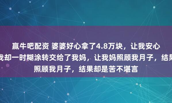 赢牛吧配资 婆婆好心拿了4.8万块，让我安心去月子中心，我却一时糊涂转交给了我妈，让我妈照顾我月子，结果却是苦不堪言