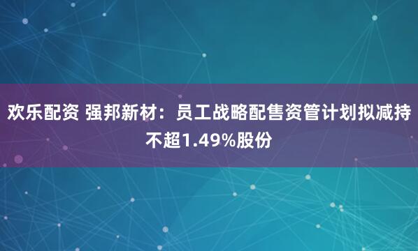 欢乐配资 强邦新材：员工战略配售资管计划拟减持不超1.49%股份