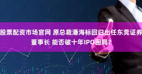 股票配资市场官网 原总裁潘海标回归出任东莞证券董事长 能否破十年IPO困局?