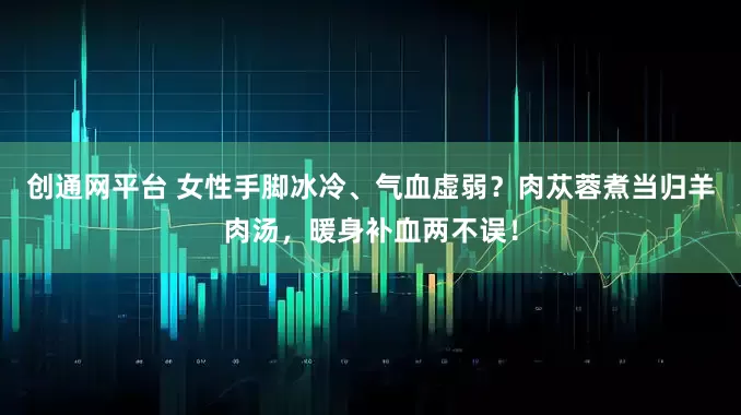 创通网平台 女性手脚冰冷、气血虚弱？肉苁蓉煮当归羊肉汤，暖身补血两不误！