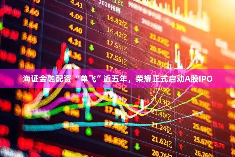 海证金融配资 “单飞”近五年，荣耀正式启动A股IPO