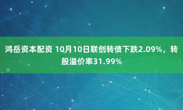 鸿岳资本配资 10月10日联创转债下跌2.09%，转股溢价率31.99%
