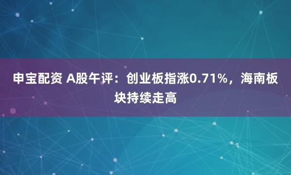 申宝配资 A股午评：创业板指涨0.71%，海南板块持续走高